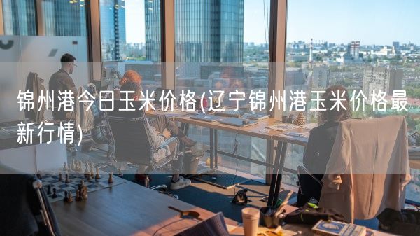 锦州港今日玉米价格(辽宁锦州港玉米价格最新行情)(图1)