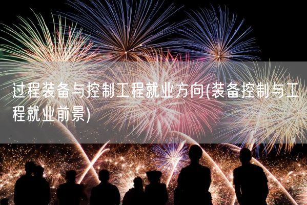 过程装备与控制工程就业方向(装备控制与工程就业前景)(图1)