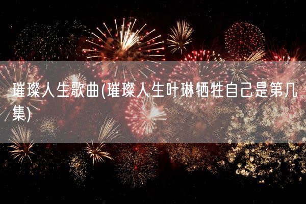 璀璨人生歌曲(璀璨人生叶琳牺牲自己是第几集)(图1)