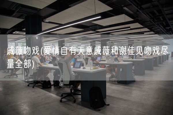 戚薇吻戏(爱情自有天意戚薇和谢佳见吻戏尽量全部)(图1) 戚薇吻戏(爱情自有天意戚薇和谢佳见吻戏尽量全部)(图1)