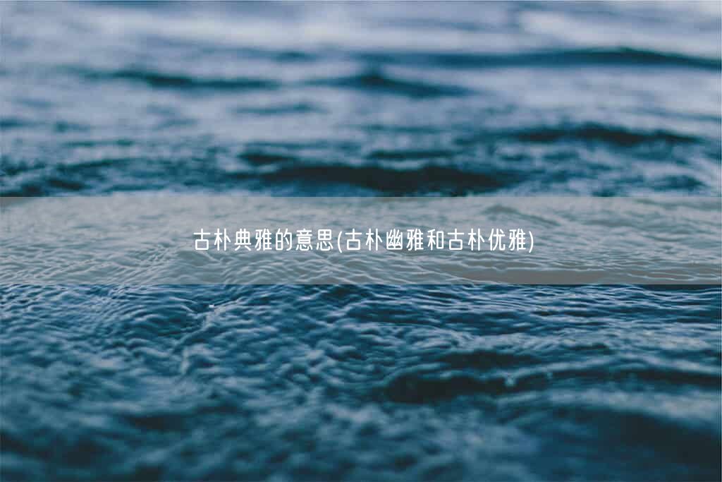古朴典雅的意思(古朴幽雅和古朴优雅)(图1) 古朴典雅的意思(古朴幽雅和古朴优雅)(图1)