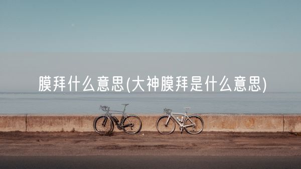 膜拜什么意思(大神膜拜是什么意思)(图1) 膜拜什么意思(大神膜拜是什么意思)(图1)