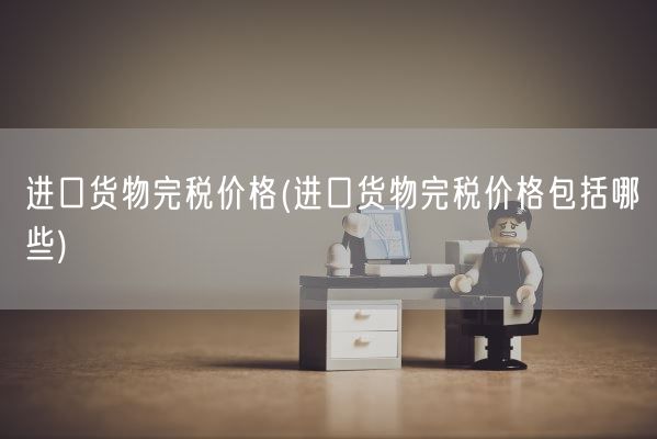 进口货物完税价格(进口货物完税价格包括哪些)(图1)