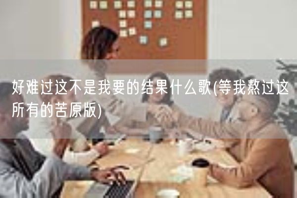 好难过这不是我要的结果什么歌(等我熬过这所有的苦原版)(图1) 好难过这不是我要的结果什么歌(等我熬过这所有的苦原版)(图1)