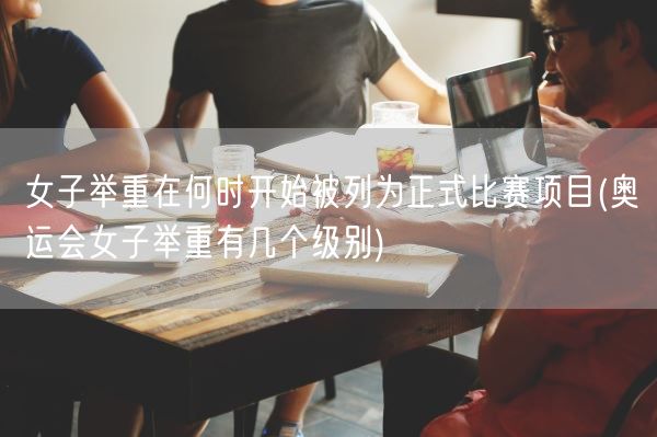 女子举重在何时开始被列为正式比赛项目(奥运会女子举重有几个级别)(图1)