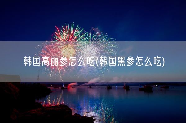 韩国高丽参怎么吃(韩国黑参怎么吃)(图1)