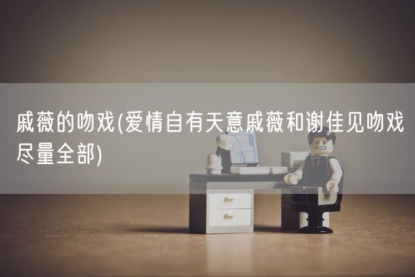 戚薇的吻戏(爱情自有天意戚薇和谢佳见吻戏尽量全部)(图1)