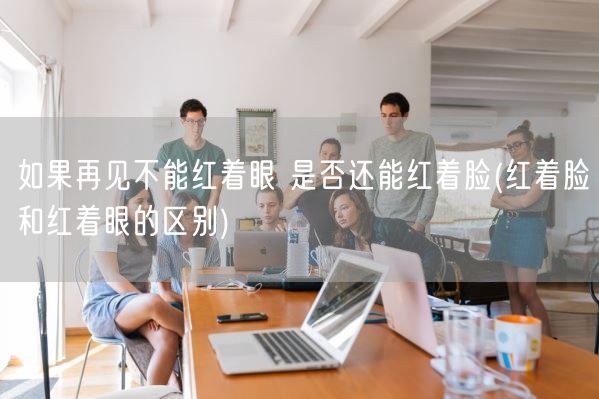如果再见不能红着眼 是否还能红着脸(红着脸和红着眼的区别)(图1)