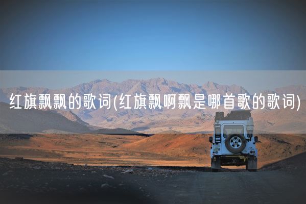 红旗飘飘的歌词(红旗飘啊飘是哪首歌的歌词)(图1)