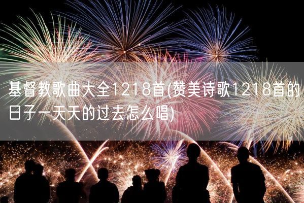 基督教歌曲大全1218首(赞美诗歌1218首的日子一天天的过去怎么唱)(图1)