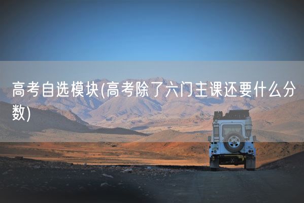 高考自选模块(高考除了六门主课还要什么分数)(图1)