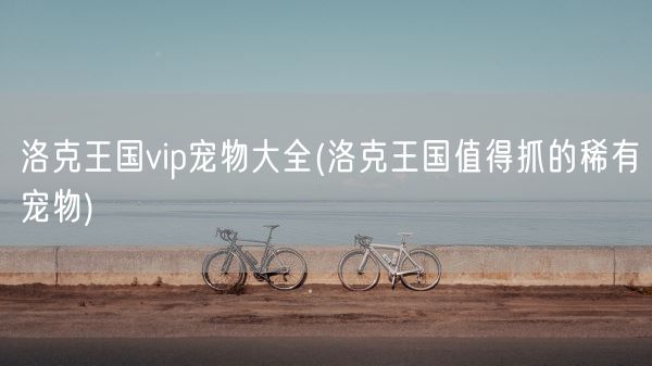 洛克王国vip宠物大全(洛克王国值得抓的稀有宠物)(图1)