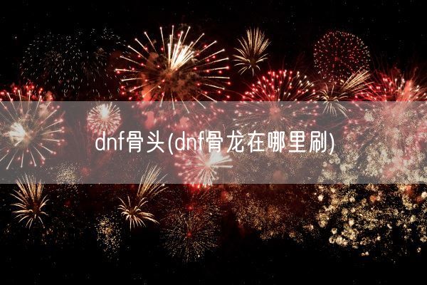 dnf骨头(dnf骨龙在哪里刷)(图1)