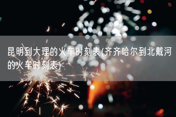 昆明到大理的火车时刻表(齐齐哈尔到北戴河的火车时刻表)(图1) 昆明到大理的火车时刻表(齐齐哈尔到北戴河的火车时刻表)(图1)