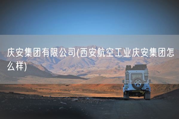 庆安集团有限公司(西安航空工业庆安集团怎么样)(图1) 庆安集团有限公司(西安航空工业庆安集团怎么样)(图1)