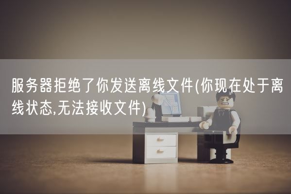 服务器拒绝了你发送离线文件(你现在处于离线状态,无法接收文件)(图1)