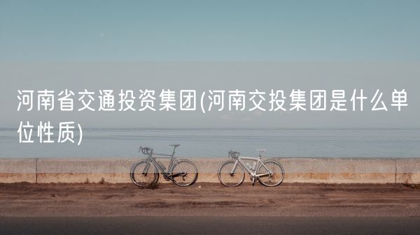 河南省交通投资集团(河南交投集团是什么单位性质)(图1) 河南省交通投资集团(河南交投集团是什么单位性质)(图1)