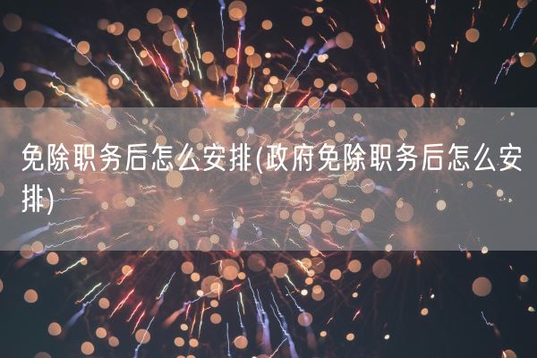 免除职务后怎么安排(政府免除职务后怎么安排)(图1)