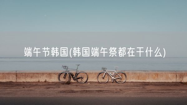 端午节韩国(韩国端午祭都在干什么)(图1)