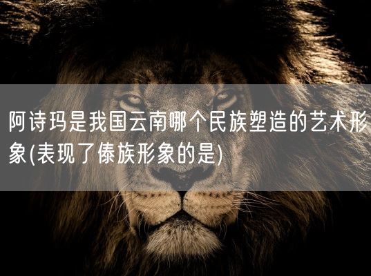 阿诗玛是我国云南哪个民族塑造的艺术形象(表现了傣族形象的是)(图1)