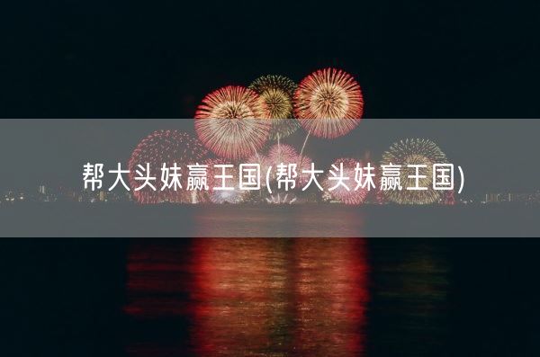 帮大头妹赢王国(帮大头妹赢王国)(图1)