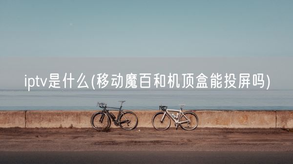 iptv是什么(移动魔百和机顶盒能投屏吗)(图1)