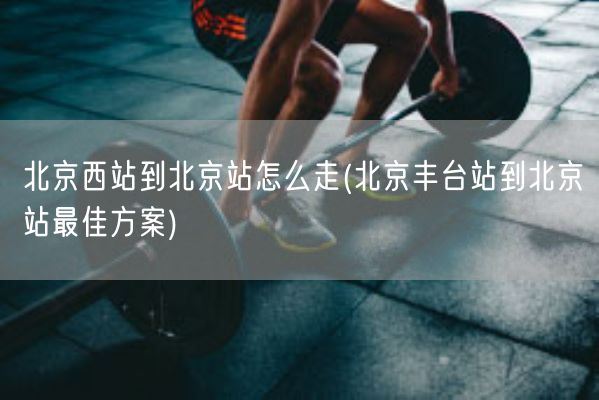 北京西站到北京站怎么走(北京丰台站到北京站最佳方案)(图1)