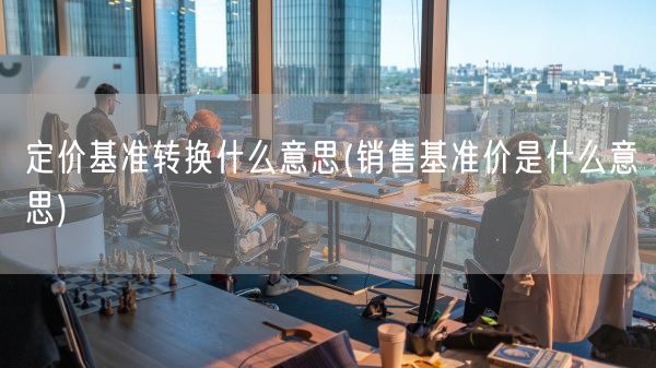定价基准转换什么意思(销售基准价是什么意思)(图1)