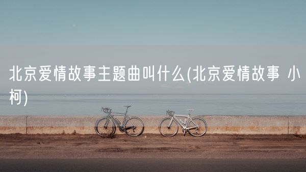 北京爱情故事主题曲叫什么(北京爱情故事 小柯)(图1)