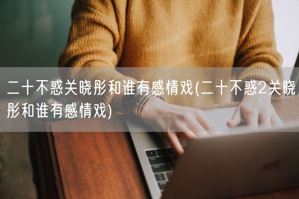 二十不惑关晓彤和谁有感情戏(二十不惑2关晓彤和谁有感情戏)(图1)