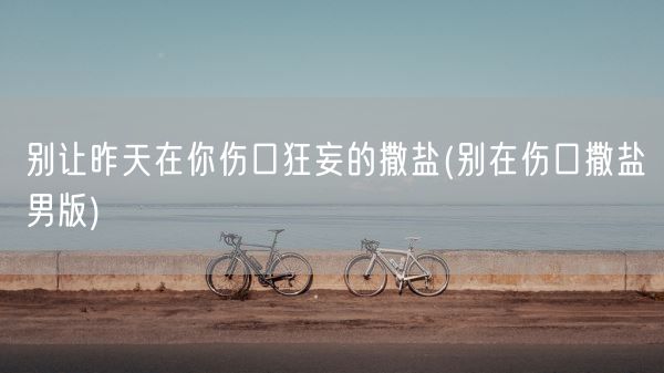 别让昨天在你伤口狂妄的撒盐(别在伤口撒盐男版)(图1)
