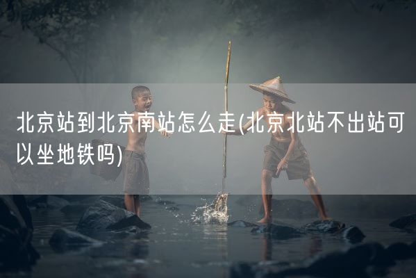 北京站到北京南站怎么走(北京北站不出站可以坐地铁吗)(图1) 北京站到北京南站怎么走(北京北站不出站可以坐地铁吗)(图1)