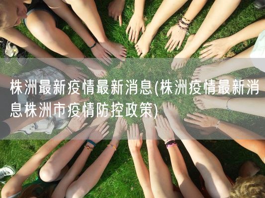 株洲最新疫情最新消息(株洲疫情最新消息株洲市疫情防控政策)(图1) 株洲最新疫情最新消息(株洲疫情最新消息株洲市疫情防控政策)(图1)