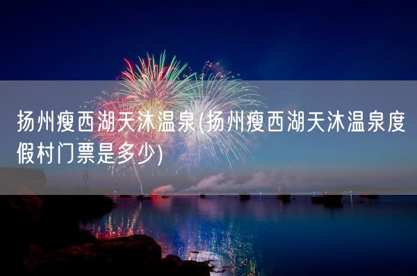 扬州瘦西湖天沐温泉(扬州瘦西湖天沐温泉度假村门票是多少)(图1)