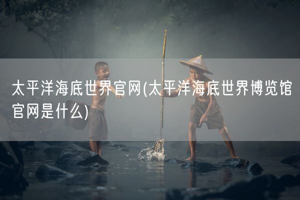 太平洋海底世界官网(太平洋海底世界博览馆官网是什么)(图1) 太平洋海底世界官网(太平洋海底世界博览馆官网是什么)(图1)