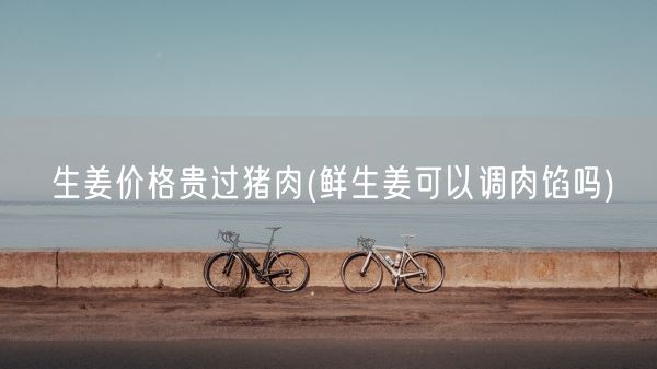 生姜价格贵过猪肉(鲜生姜可以调肉馅吗)(图1)