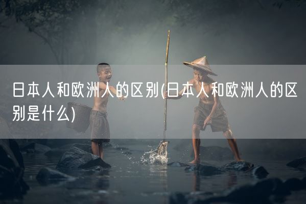 日本人和欧洲人的区别(日本人和欧洲人的区别是什么)(图1)