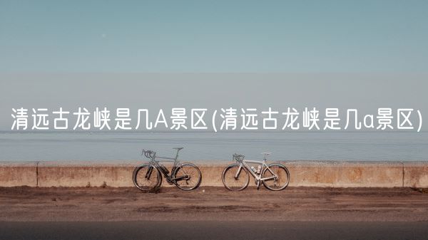 清远古龙峡是几A景区(清远古龙峡是几a景区)(图1)