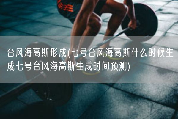 台风海高斯形成(七号台风海高斯什么时候生成七号台风海高斯生成