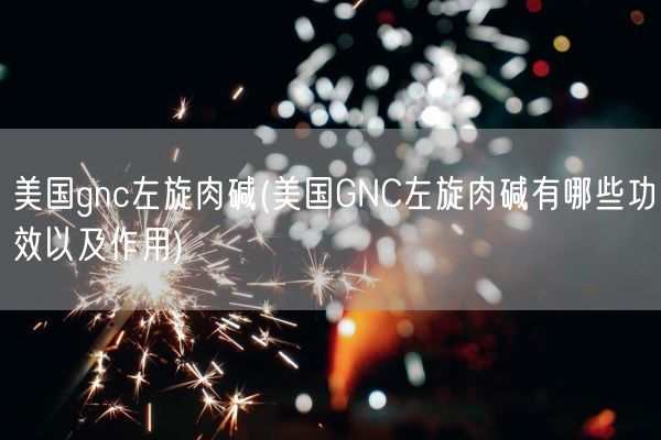 美国gnc左旋肉碱(美国GNC左旋肉碱有哪些功效以及作用)(图1)